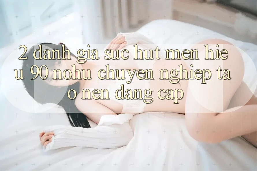 2. Đánh giá sức hút mến hiệu 90 nohu: Chuyên nghiệp tạo nên đẳng cấp