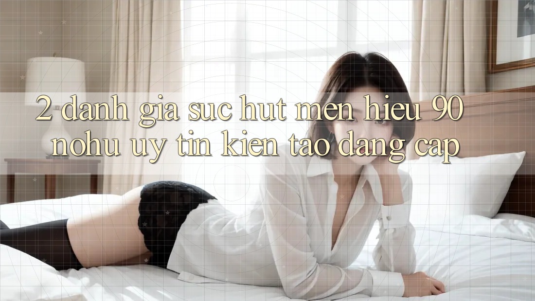 2. Đánh giá sức hút mến hiệu 90 nohu: Uy tín kiến tạo đẳng cấp
