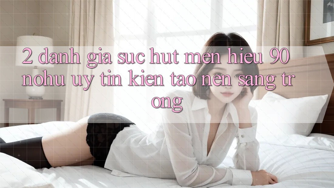 2. Đánh giá sức hút mến hiệu 90 nohu: Uy tín kiến tạo nên sang trọng