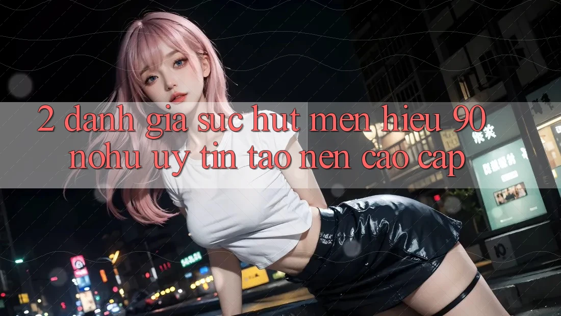 2. Đánh giá sức hút mến hiệu 90 nohu: Uy tín tạo nên cao cấp