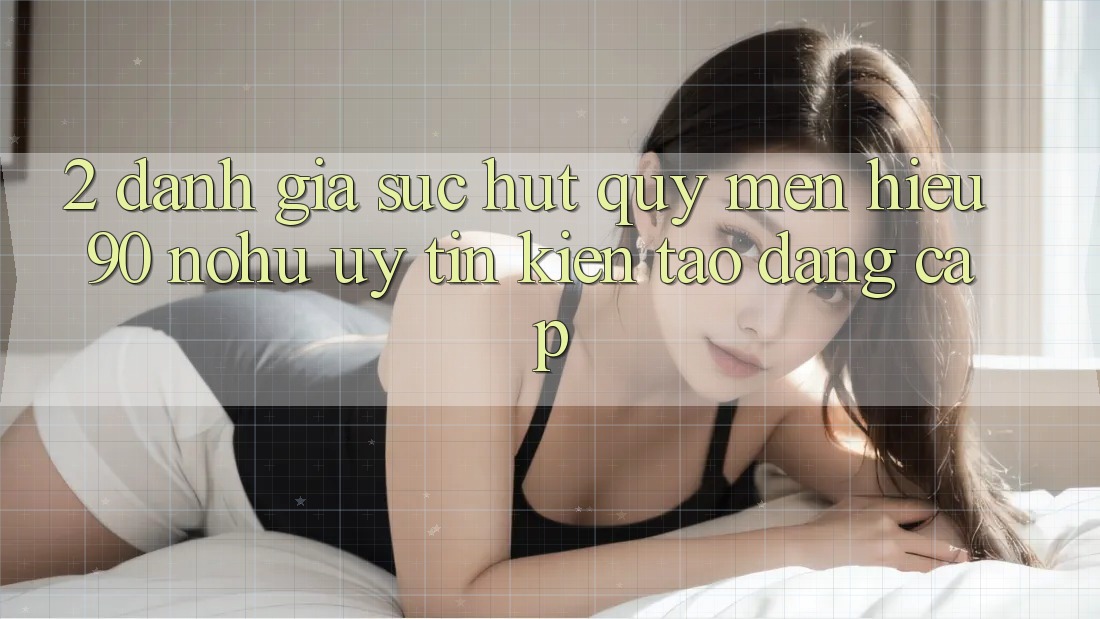 2. Đánh giá sức hút quý mến hiệu 90 nohu: Uy tín kiến tạo đẳng cấp