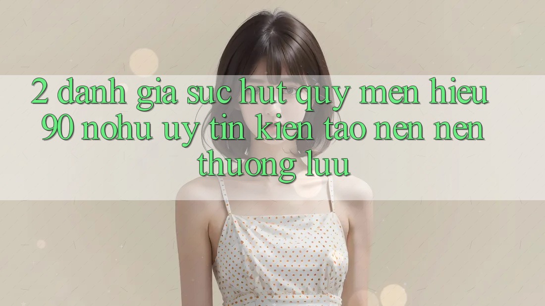 2. Đánh giá sức hút quý mến hiệu 90 nohu: Uy tín kiến tạo nên nên thượng lưu