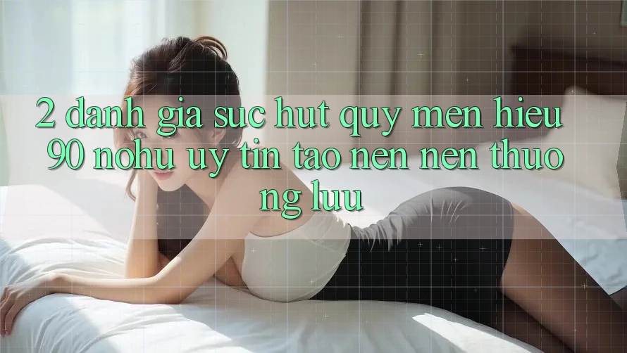 2. Đánh giá sức hút quý mến hiệu 90 nohu: Uy tín tạo nên nên thượng lưu