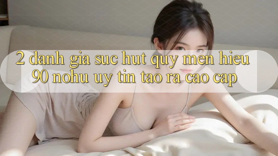 2. Đánh giá sức hút quý mến hiệu 90 nohu: Uy tín tạo ra cao cấp