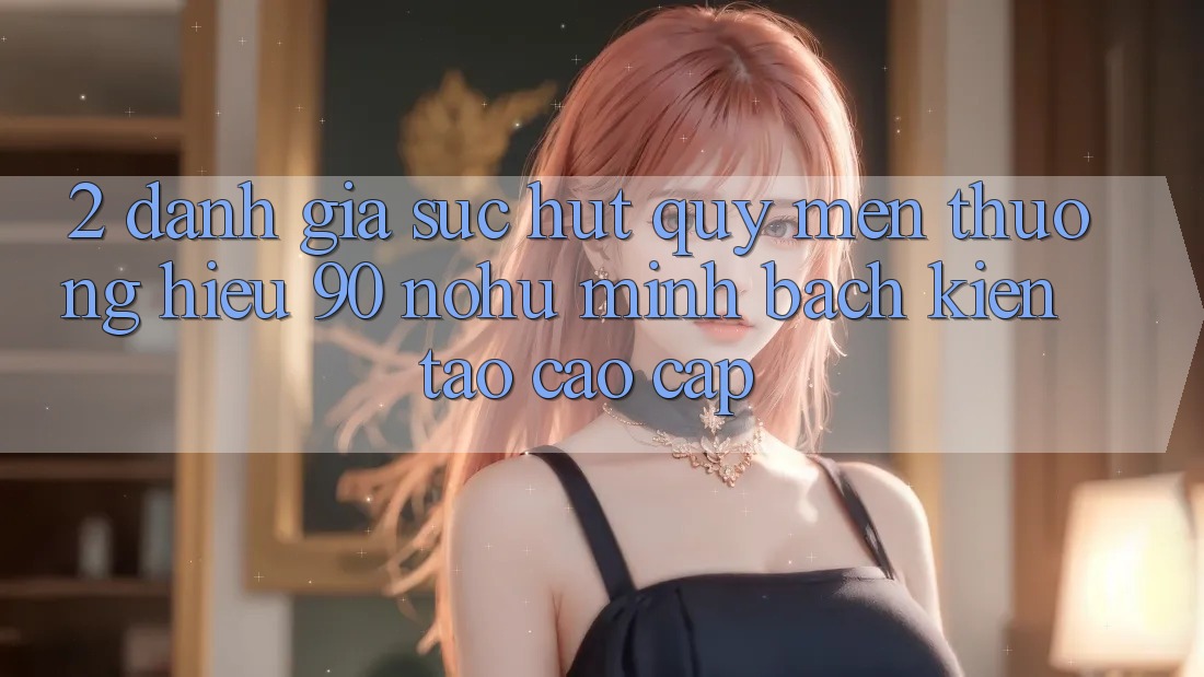 2. Đánh giá sức hút quý mến thương hiệu 90 nohu: Minh bạch kiến tạo cao cấp