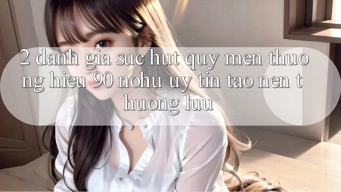 2. Đánh giá sức hút quý mến thương hiệu 90 nohu: Uy tín tạo nên thượng lưu