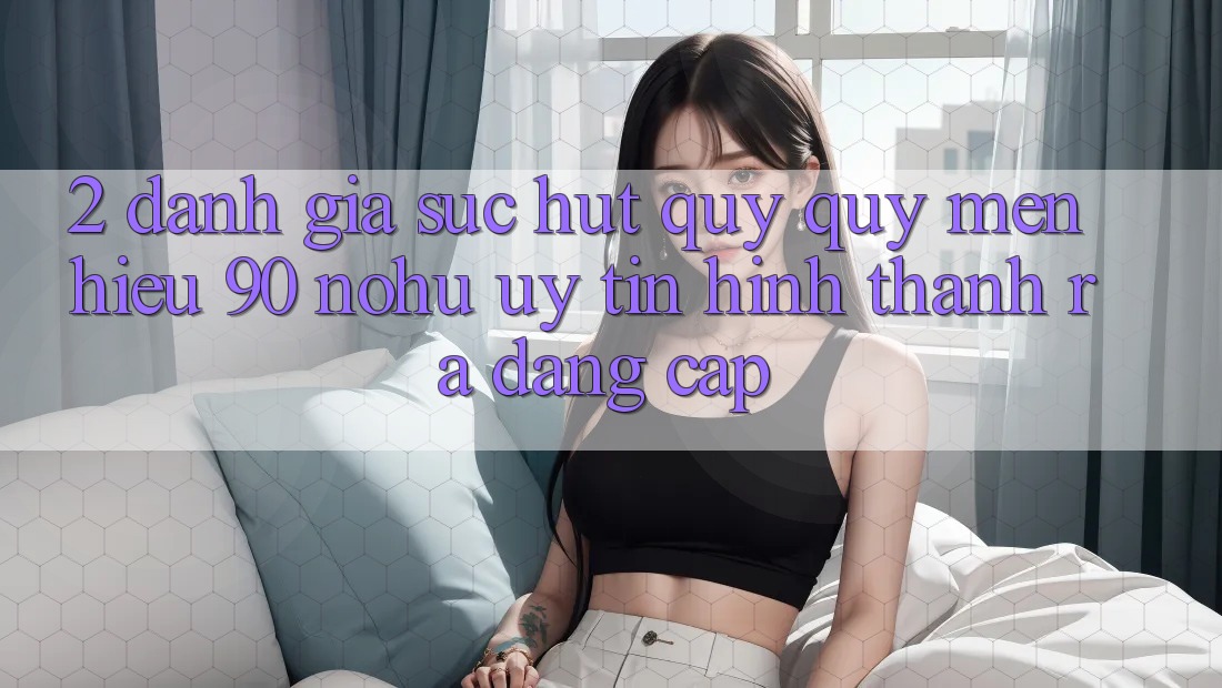 2. Đánh giá sức hút quý quý mến hiệu 90 nohu: Uy tín hình thành ra đẳng cấp