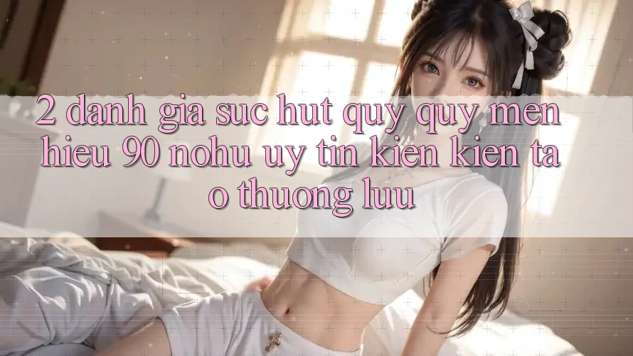 2. Đánh giá sức hút quý quý mến hiệu 90 nohu: Uy tín kiến kiến tạo thượng lưu