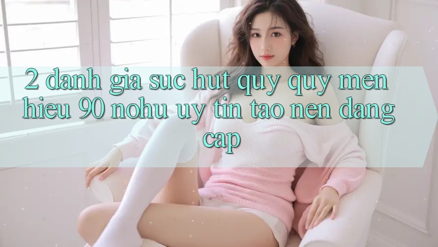 2. Đánh giá sức hút quý quý mến hiệu 90 nohu: Uy tín tạo nên đẳng cấp