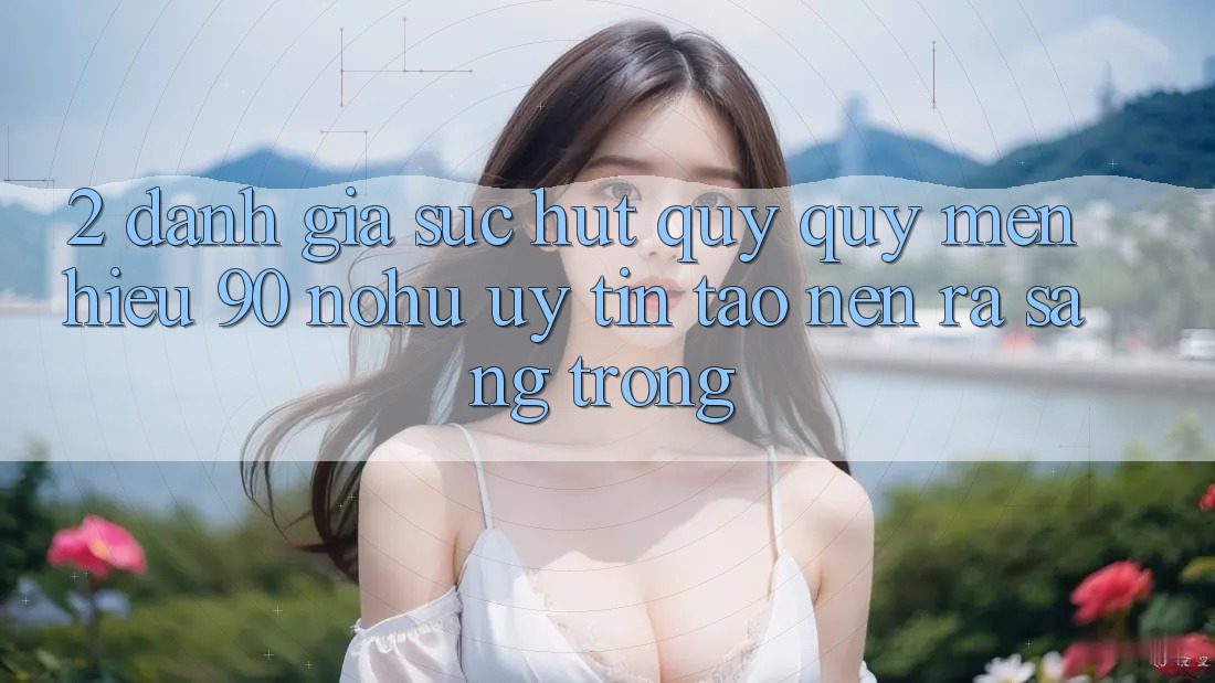 2. Đánh giá sức hút quý quý mến hiệu 90 nohu: Uy tín tạo nên ra sang trọng