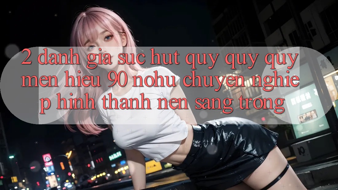 2. Đánh giá sức hút quý quý quý mến hiệu 90 nohu: Chuyên nghiệp hình thành nên sang trọng
