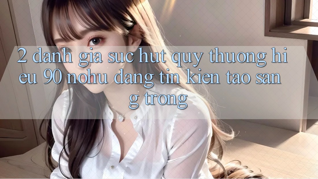 2. Đánh giá sức hút quý thương hiệu 90 nohu: Đáng tin kiến tạo sang trọng