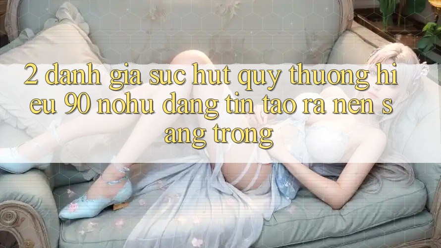 2. Đánh giá sức hút quý thương hiệu 90 nohu: Đáng tin tạo ra nên sang trọng
