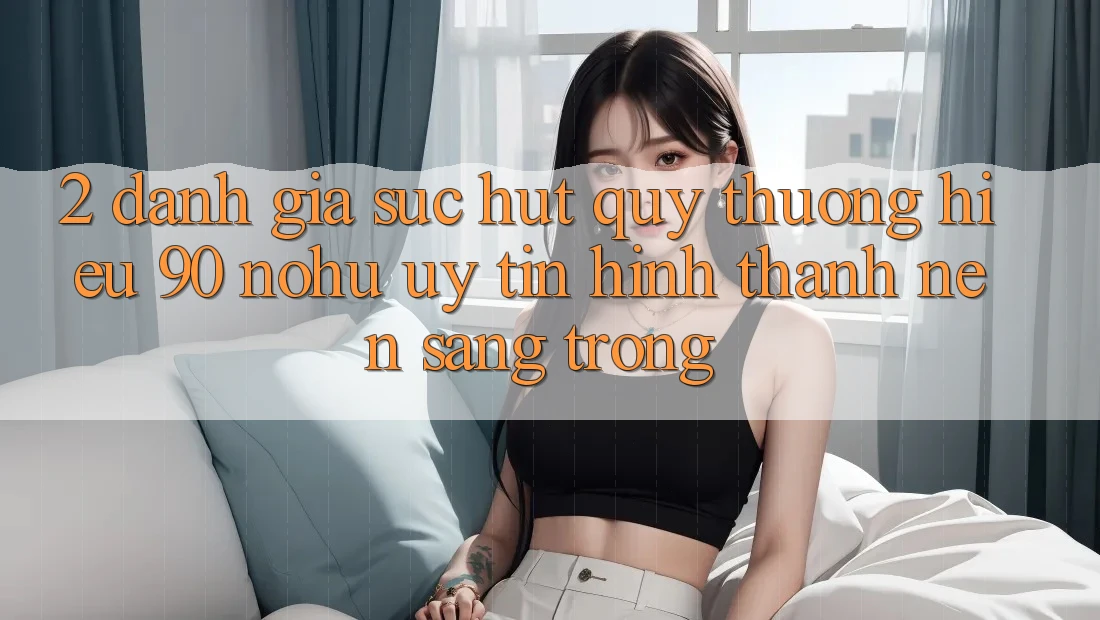 2. Đánh giá sức hút quý thương hiệu 90 nohu: Uy tín hình thành nên sang trọng