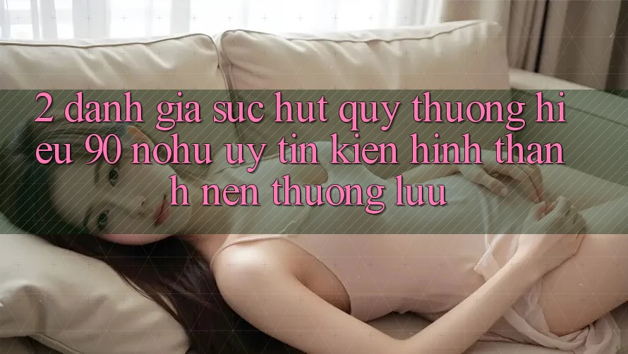 2. Đánh giá sức hút quý thương hiệu 90 nohu: Uy tín kiến hình thành nên thượng lưu