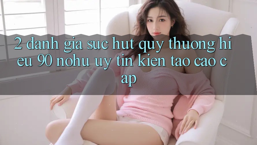2. Đánh giá sức hút quý thương hiệu 90 nohu: Uy tín kiến tạo cao cấp