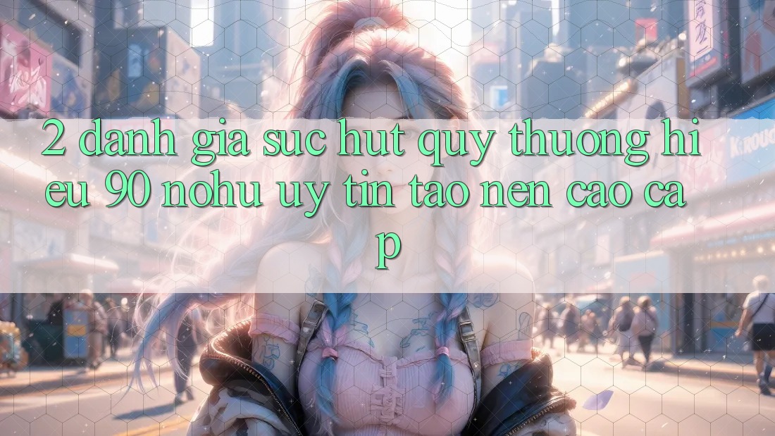 2. Đánh giá sức hút quý thương hiệu 90 nohu: Uy tín tạo nên cao cấp