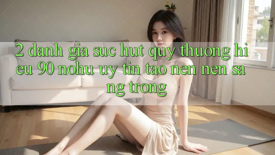 2. Đánh giá sức hút quý thương hiệu 90 nohu: Uy tín tạo nên nên sang trọng