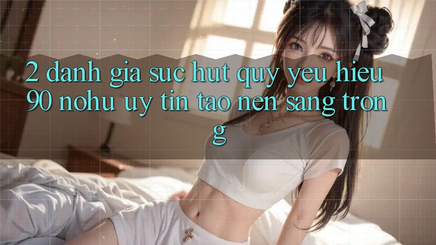2. Đánh giá sức hút quý yêu hiệu 90 nohu: Uy tín tạo nên sang trọng