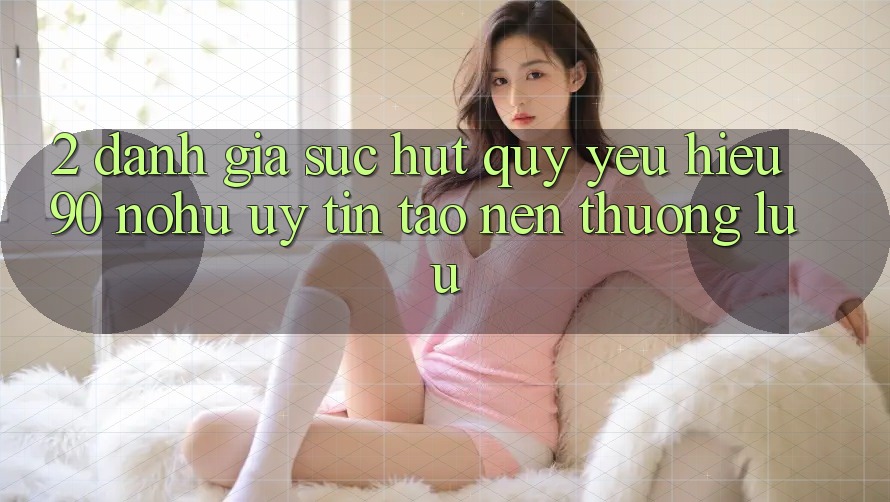 2. Đánh giá sức hút quý yêu hiệu 90 nohu: Uy tín tạo nên thượng lưu