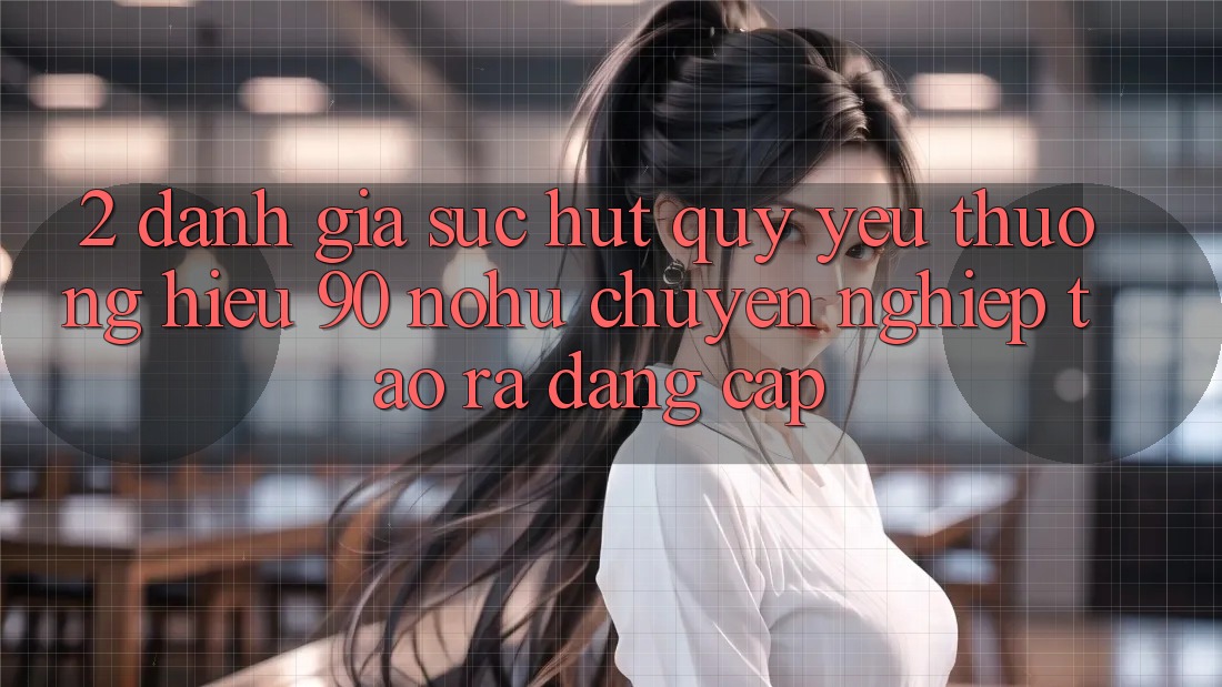 2. Đánh giá sức hút quý yêu thương hiệu 90 nohu: Chuyên nghiệp tạo ra đẳng cấp