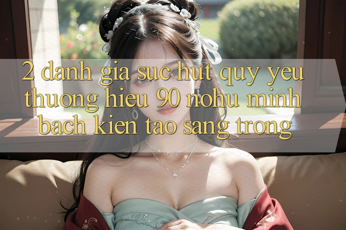 2. Đánh giá sức hút quý yêu thương hiệu 90 nohu: Minh bạch kiến tạo sang trọng