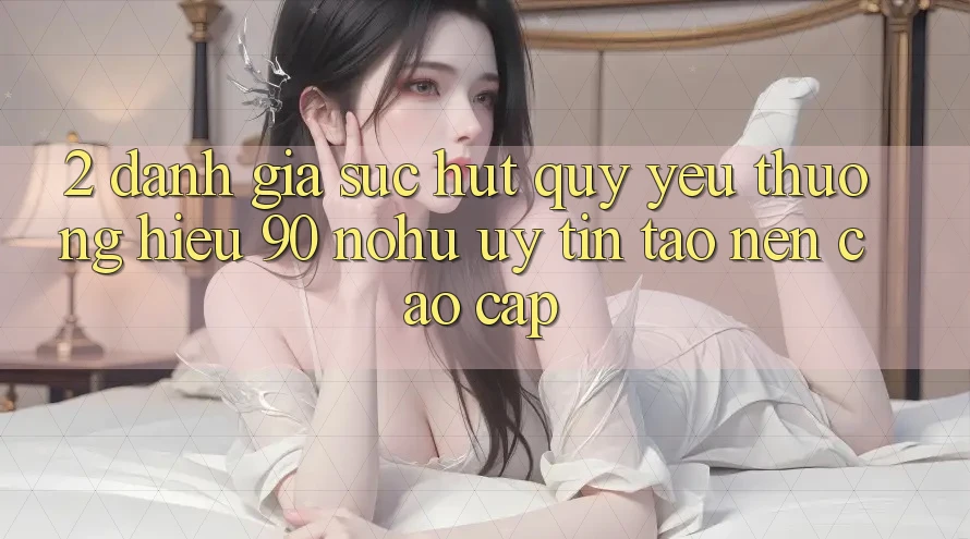 2. Đánh giá sức hút quý yêu thương hiệu 90 nohu: Uy tín tạo nên cao cấp
