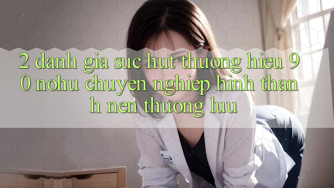 2. Đánh giá sức hút thương hiệu 90 nohu: Chuyên nghiệp hình thành nên thượng lưu