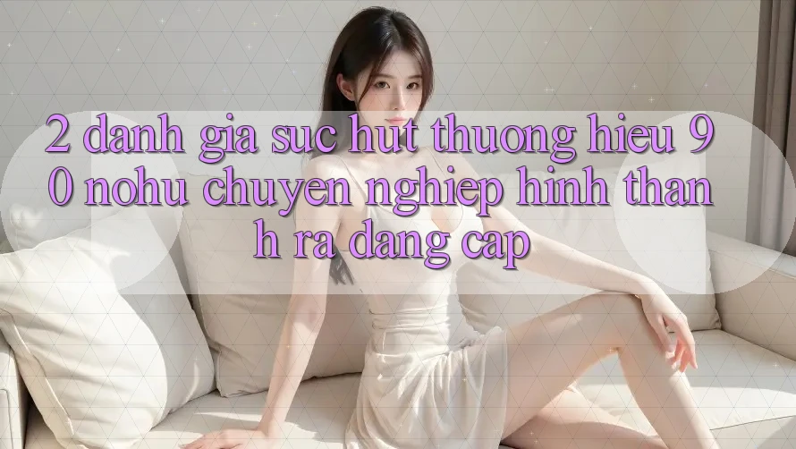 2. Đánh giá sức hút thương hiệu 90 nohu: Chuyên nghiệp hình thành ra đẳng cấp