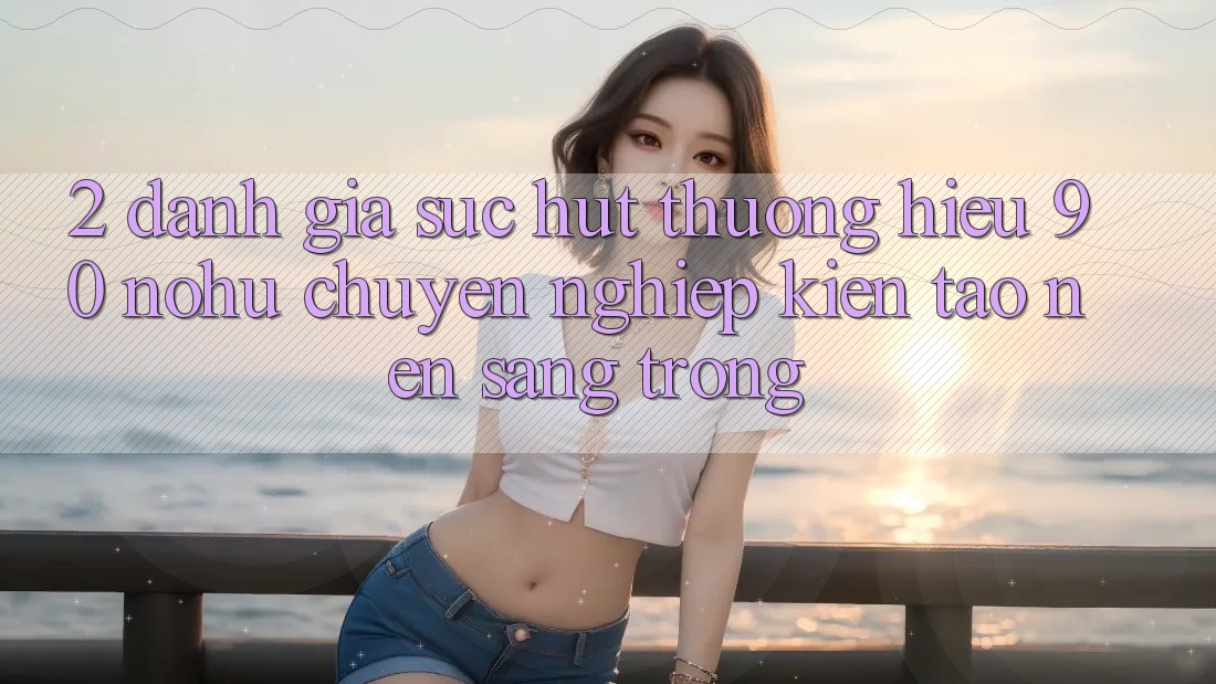 2. Đánh giá sức hút thương hiệu 90 nohu: Chuyên nghiệp kiến tạo nên sang trọng