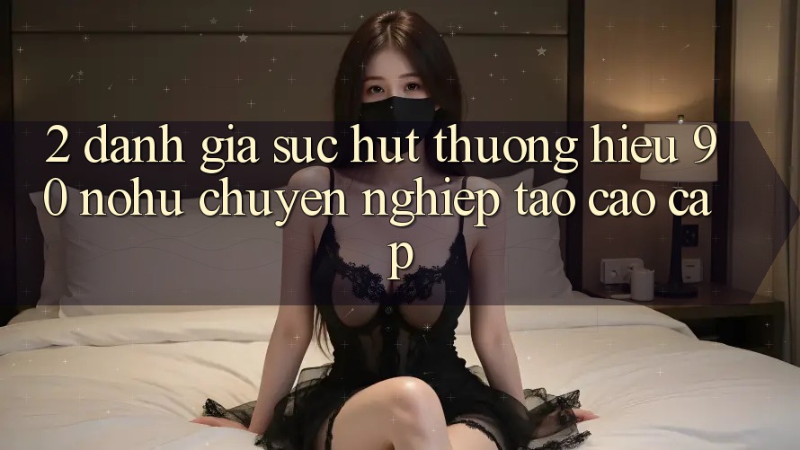 2. Đánh giá sức hút thương hiệu 90 nohu: Chuyên nghiệp tạo cao cấp