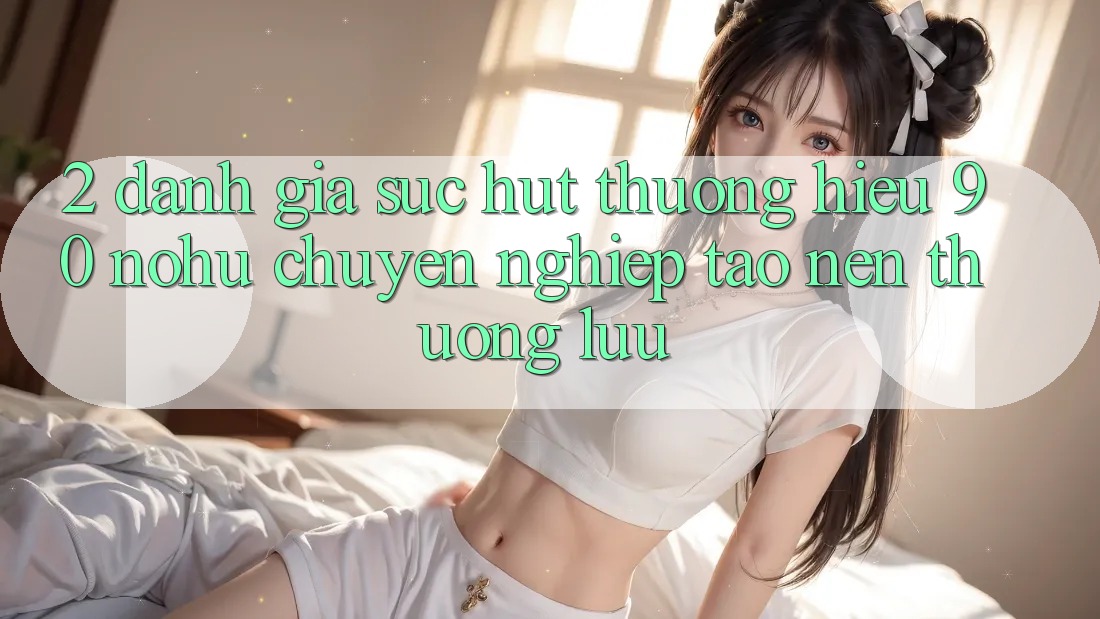 2. Đánh giá sức hút thương hiệu 90 nohu: Chuyên nghiệp tạo nên thượng lưu