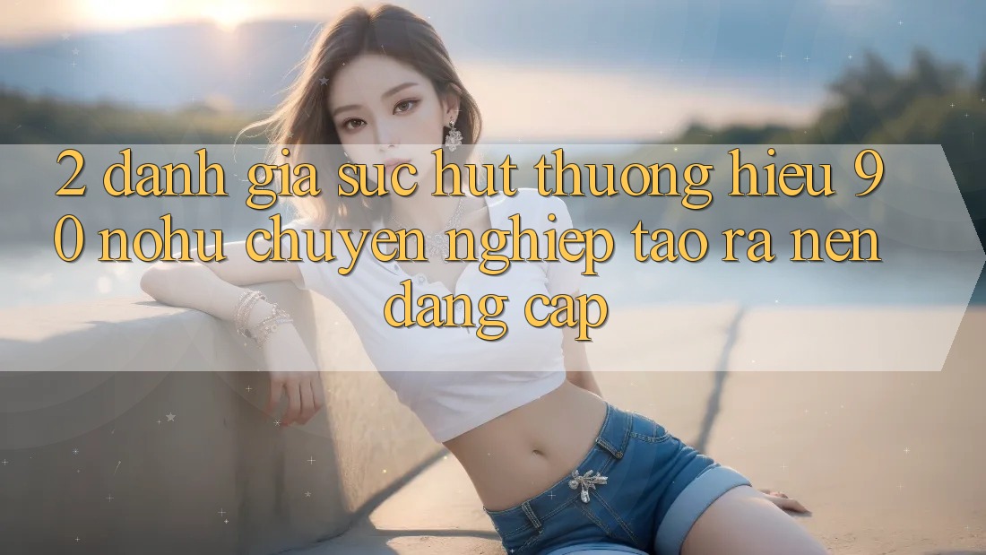 2. Đánh giá sức hút thương hiệu 90 nohu: Chuyên nghiệp tạo ra nên đẳng cấp