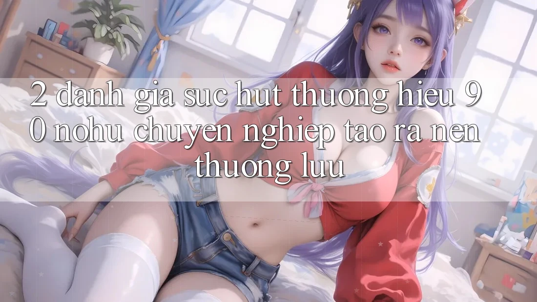 2. Đánh giá sức hút thương hiệu 90 nohu: Chuyên nghiệp tạo ra nên thượng lưu