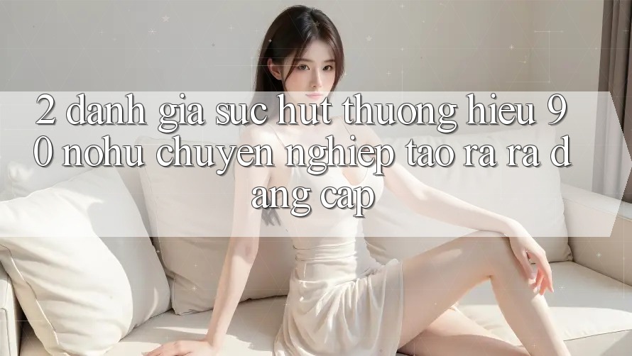 2. Đánh giá sức hút thương hiệu 90 nohu: Chuyên nghiệp tạo ra ra đẳng cấp