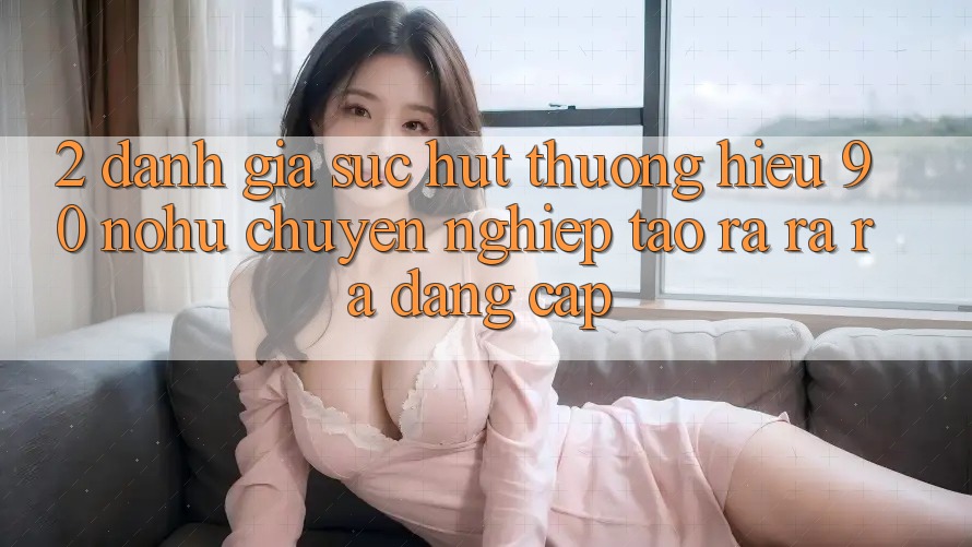 2. Đánh giá sức hút thương hiệu 90 nohu: Chuyên nghiệp tạo ra ra ra đẳng cấp
