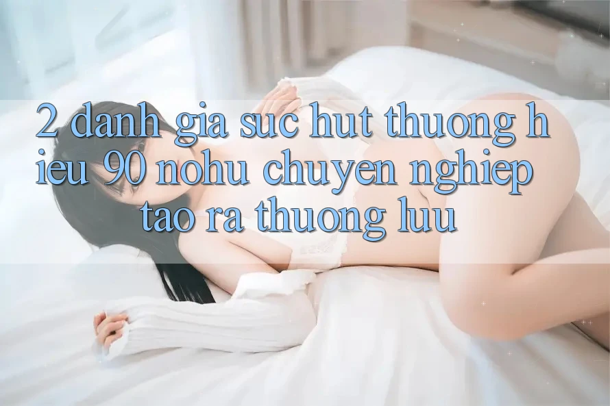2. Đánh giá sức hút thương hiệu 90 nohu: Chuyên nghiệp tạo ra thượng lưu