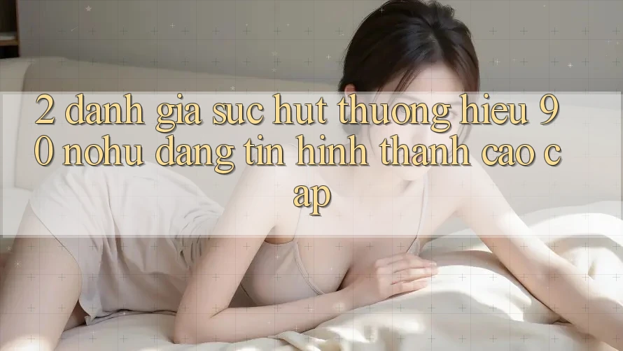 2. Đánh giá sức hút thương hiệu 90 nohu: Đáng tin hình thành cao cấp