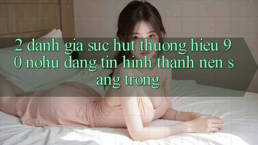 2. Đánh giá sức hút thương hiệu 90 nohu: Đáng tin hình thành nên sang trọng