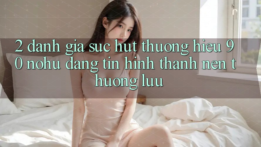 2. Đánh giá sức hút thương hiệu 90 nohu: Đáng tin hình thành nên thượng lưu