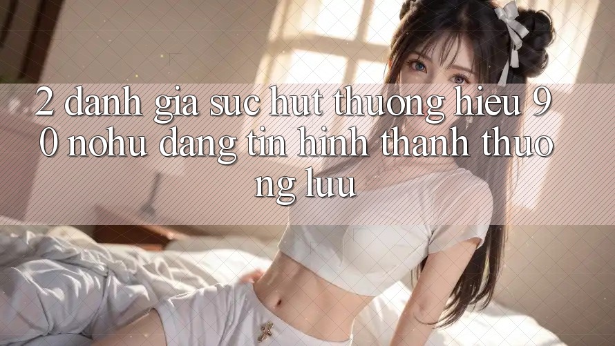 2. Đánh giá sức hút thương hiệu 90 nohu: Đáng tin hình thành thượng lưu
