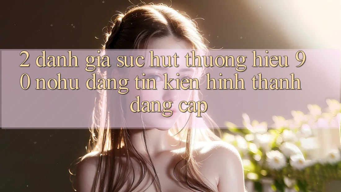 2. Đánh giá sức hút thương hiệu 90 nohu: Đáng tin kiến hình thành đẳng cấp