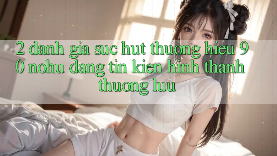 2. Đánh giá sức hút thương hiệu 90 nohu: Đáng tin kiến hình thành thượng lưu
