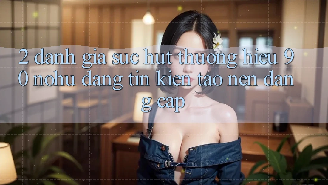 2. Đánh giá sức hút thương hiệu 90 nohu: Đáng tin kiến tạo nên đẳng cấp