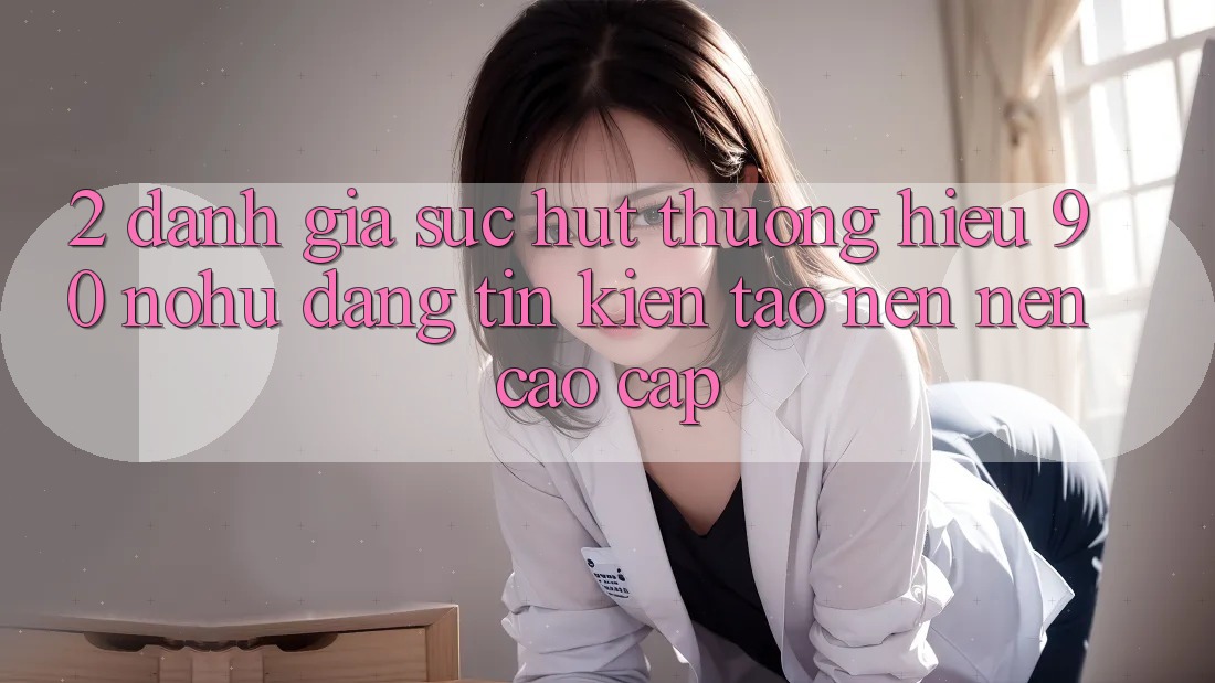 2. Đánh giá sức hút thương hiệu 90 nohu: Đáng tin kiến tạo nên nên cao cấp