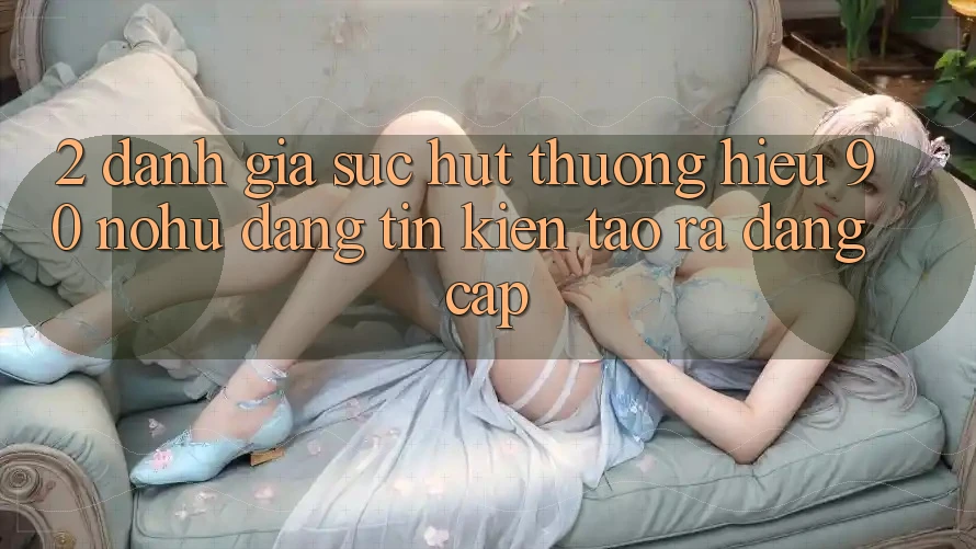 2. Đánh giá sức hút thương hiệu 90 nohu: Đáng tin kiến tạo ra đẳng cấp