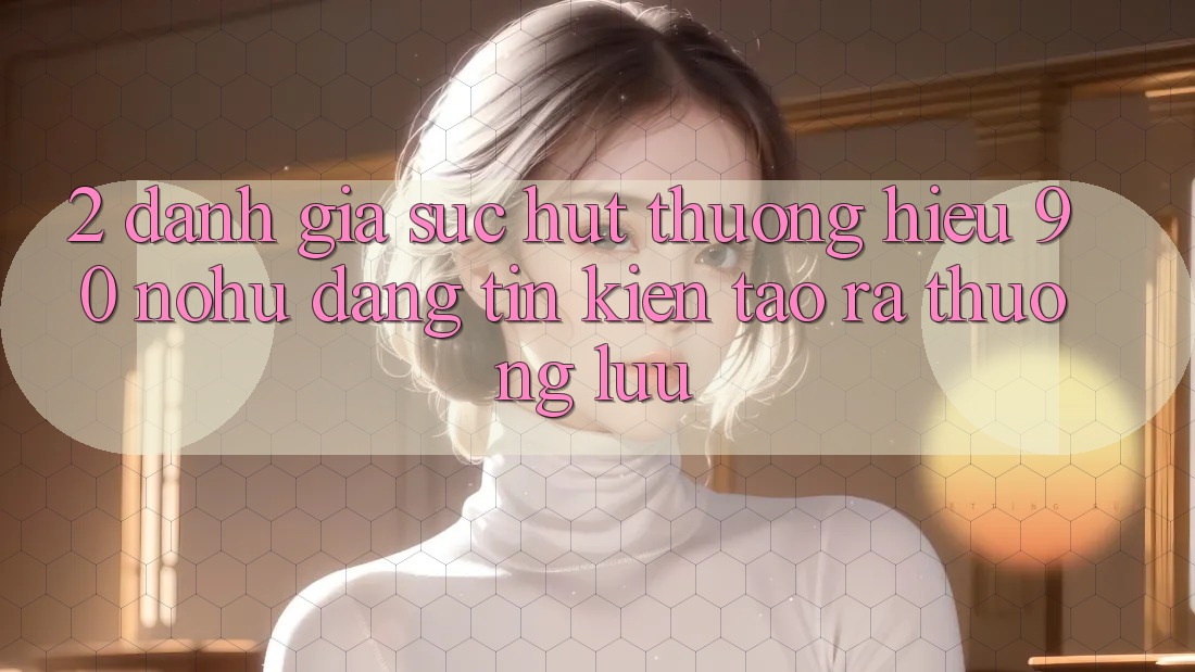 2. Đánh giá sức hút thương hiệu 90 nohu: Đáng tin kiến tạo ra thượng lưu