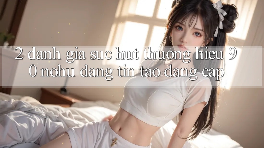 2. Đánh giá sức hút thương hiệu 90 nohu: Đáng tin tạo đẳng cấp