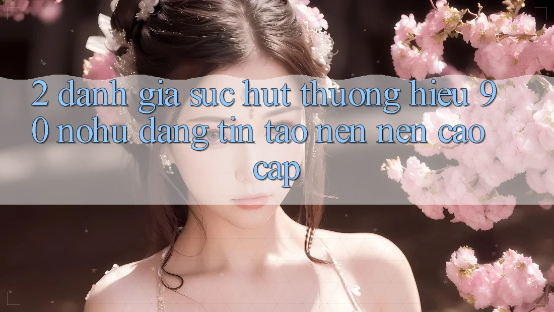 2. Đánh giá sức hút thương hiệu 90 nohu: Đáng tin tạo nên nên cao cấp