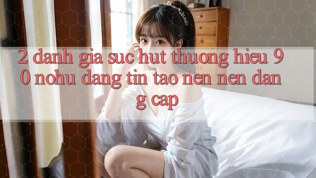2. Đánh giá sức hút thương hiệu 90 nohu: Đáng tin tạo nên nên đẳng cấp